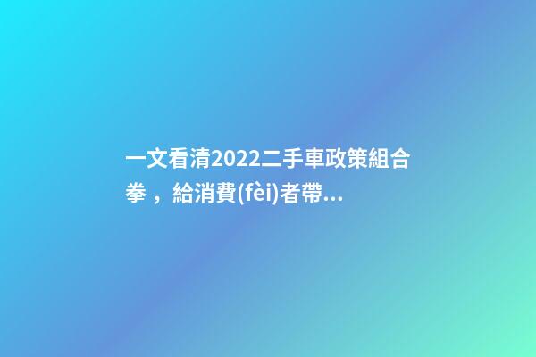 一文看清2022二手車政策組合拳，給消費(fèi)者帶來了什么？